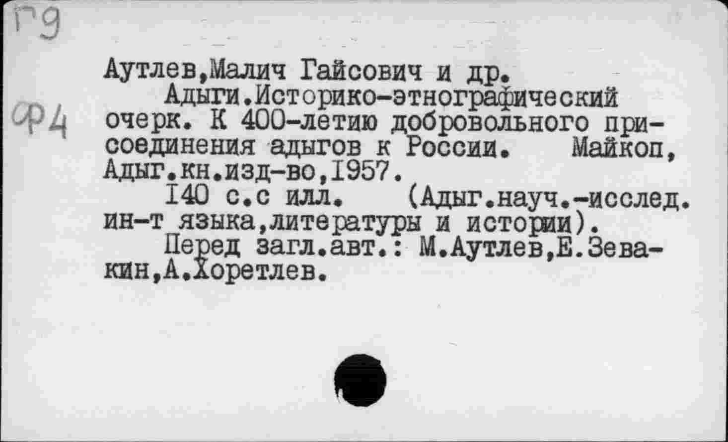 ﻿Аутлев,Малич Гайсович и др.
Адыги.Историко-этнографический очерк. К 400-летию добровольного присоединения адыгов к России. Майкоп, Адыг.кн.изд-во,1957.
140 с.с илл.	(Адыг.науч.-исслед.
ин-т языка,литературы и истории).
Перед загл.авт.: М.Аутлев,Е.Зевакин, А.Хоретлев.